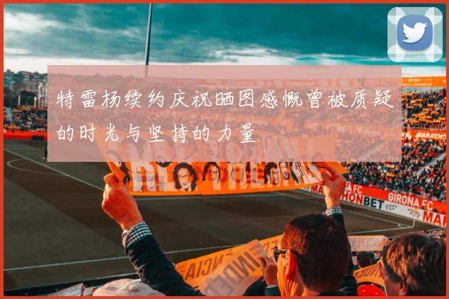 特雷杨续约庆祝晒图感慨曾被质疑的时光与坚持的力量