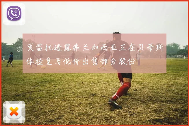 莫雷托透露弗兰加西亚正在贝蒂斯体检皇马低价出售部分股份
