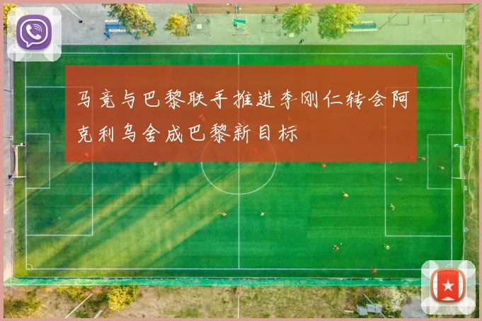 马竞与巴黎联手推进李刚仁转会阿克利乌舍成巴黎新目标