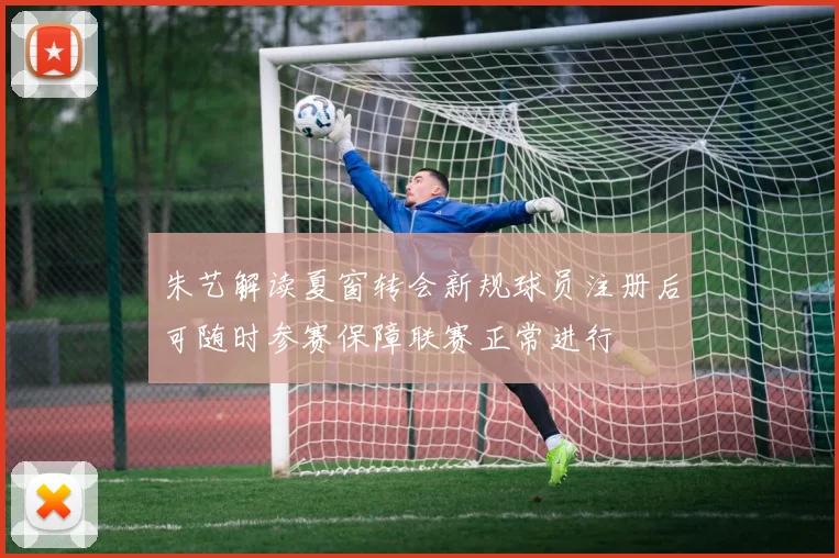 朱艺解读夏窗转会新规球员注册后可随时参赛保障联赛正常进行