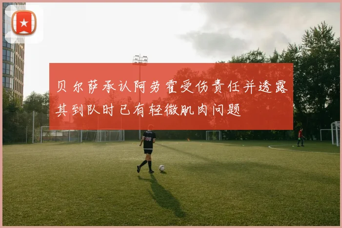 贝尔萨承认阿劳霍受伤责任并透露其到队时已有轻微肌肉问题