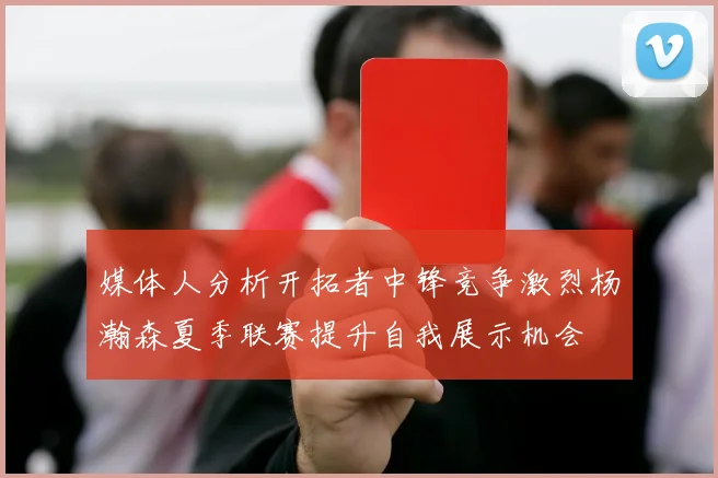 媒体人分析开拓者中锋竞争激烈杨瀚森夏季联赛提升自我展示机会